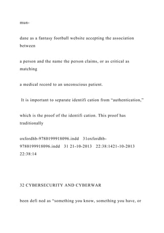 mun-
dane as a fantasy football website accepting the association
between
a person and the name the person claims, or as critical as
matching
a medical record to an unconscious patient.
It is important to separate identifi cation from “authentication,”
which is the proof of the identifi cation. This proof has
traditionally
oxfordhb-9780199918096.indd 31oxfordhb-
9780199918096.indd 31 21-10-2013 22:38:1421-10-2013
22:38:14
32 CYBERSECURITY AND CYBERWAR
been defi ned as “something you know, something you have, or
 