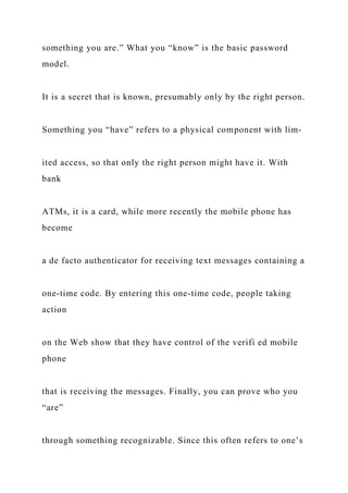 something you are.” What you “know” is the basic password
model.
It is a secret that is known, presumably only by the right person.
Something you “have” refers to a physical component with lim-
ited access, so that only the right person might have it. With
bank
ATMs, it is a card, while more recently the mobile phone has
become
a de facto authenticator for receiving text messages containing a
one-time code. By entering this one-time code, people taking
action
on the Web show that they have control of the verifi ed mobile
phone
that is receiving the messages. Finally, you can prove who you
“are”
through something recognizable. Since this often refers to one’s
 
