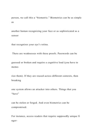 person, we call this a “biometric.” Biometrics can be as simple
as
another human recognizing your face or as sophisticated as a
sensor
that recognizes your eye’s retina.
There are weaknesses with these proofs. Passwords can be
guessed or broken and require a cognitive load (you have to
memo-
rize them). If they are reused across different contexts, then
breaking
one system allows an attacker into others. Things that you
“have”
can be stolen or forged. And even biometrics can be
compromised.
For instance, access readers that require supposedly unique fi
nger-
 