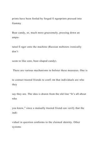 prints have been fooled by forged fi ngerprints pressed into
Gummy
Bear candy, or, much more gruesomely, pressing down an
ampu-
tated fi nger onto the machine (Russian mobsters ironically
don’t
seem to like cute, bear-shaped candy).
There are various mechanisms to bolster these measures. One is
to contact trusted friends to confi rm that individuals are who
they
say they are. The idea is drawn from the old line “It’s all about
who
you know,” since a mutually trusted friend can verify that the
indi-
vidual in question conforms to the claimed identity. Other
systems
 