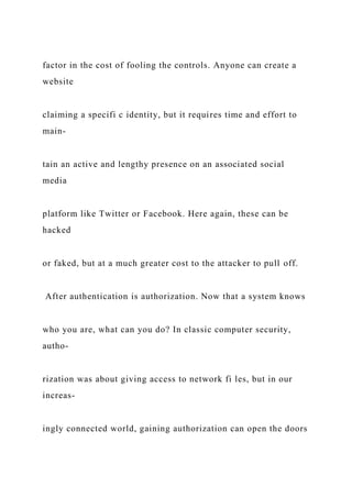 factor in the cost of fooling the controls. Anyone can create a
website
claiming a specifi c identity, but it requires time and effort to
main-
tain an active and lengthy presence on an associated social
media
platform like Twitter or Facebook. Here again, these can be
hacked
or faked, but at a much greater cost to the attacker to pull off.
After authentication is authorization. Now that a system knows
who you are, what can you do? In classic computer security,
autho-
rization was about giving access to network fi les, but in our
increas-
ingly connected world, gaining authorization can open the doors
 