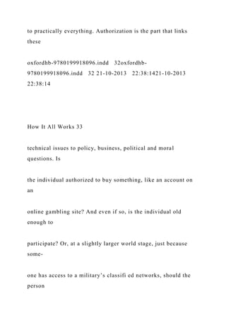 to practically everything. Authorization is the part that links
these
oxfordhb-9780199918096.indd 32oxfordhb-
9780199918096.indd 32 21-10-2013 22:38:1421-10-2013
22:38:14
How It All Works 33
technical issues to policy, business, political and moral
questions. Is
the individual authorized to buy something, like an account on
an
online gambling site? And even if so, is the individual old
enough to
participate? Or, at a slightly larger world stage, just because
some-
one has access to a military’s classifi ed networks, should the
person
 
