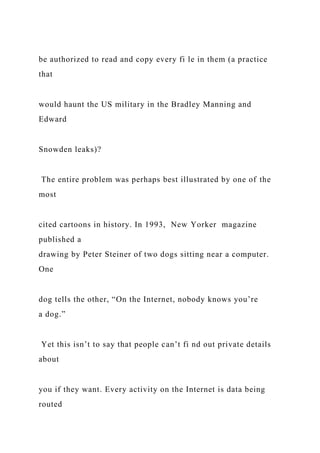 be authorized to read and copy every fi le in them (a practice
that
would haunt the US military in the Bradley Manning and
Edward
Snowden leaks)?
The entire problem was perhaps best illustrated by one of the
most
cited cartoons in history. In 1993, New Yorker magazine
published a
drawing by Peter Steiner of two dogs sitting near a computer.
One
dog tells the other, “On the Internet, nobody knows you’re
a dog.”
Yet this isn’t to say that people can’t fi nd out private details
about
you if they want. Every activity on the Internet is data being
routed
 