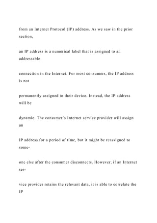 from an Internet Protocol (IP) address. As we saw in the prior
section,
an IP address is a numerical label that is assigned to an
addressable
connection in the Internet. For most consumers, the IP address
is not
permanently assigned to their device. Instead, the IP address
will be
dynamic. The consumer’s Internet service provider will assign
an
IP address for a period of time, but it might be reassigned to
some-
one else after the consumer disconnects. However, if an Internet
ser-
vice provider retains the relevant data, it is able to correlate the
IP
 