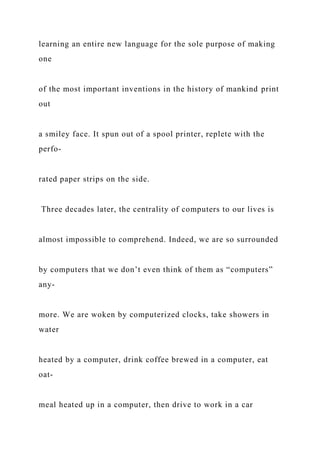 learning an entire new language for the sole purpose of making
one
of the most important inventions in the history of mankind print
out
a smiley face. It spun out of a spool printer, replete with the
perfo-
rated paper strips on the side.
Three decades later, the centrality of computers to our lives is
almost impossible to comprehend. Indeed, we are so surrounded
by computers that we don’t even think of them as “computers”
any-
more. We are woken by computerized clocks, take showers in
water
heated by a computer, drink coffee brewed in a computer, eat
oat-
meal heated up in a computer, then drive to work in a car
 