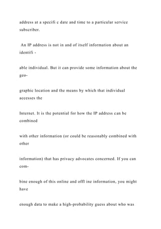 address at a specifi c date and time to a particular service
subscriber.
An IP address is not in and of itself information about an
identifi -
able individual. But it can provide some information about the
geo-
graphic location and the means by which that individual
accesses the
Internet. It is the potential for how the IP address can be
combined
with other information (or could be reasonably combined with
other
information) that has privacy advocates concerned. If you can
com-
bine enough of this online and offl ine information, you might
have
enough data to make a high-probability guess about who was
 