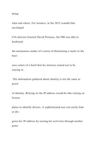 doing
what and where. For instance, in the 2012 scandal that
enveloped
CIA director General David Petraeus, the FBI was able to
backtrack
the anonymous sender of a series of threatening e-mails to the
busi-
ness center of a hotel that his mistress turned out to be
staying at.
The information gathered about identity is not the same as
proof
of identity. Relying on the IP address would be like relying on
license
plates to identify drivers. A sophisticated user can easily hide
or dis-
guise her IP address by routing her activities through another
point
 