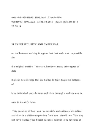 oxfordhb-9780199918096.indd 33oxfordhb-
9780199918096.indd 33 21-10-2013 22:38:1421-10-2013
22:38:14
34 CYBERSECURITY AND CYBERWAR
on the Internet, making it appear that that node was responsible
for
the original traffi c. There are, however, many other types of
data
that can be collected that are harder to hide. Even the patterns
of
how individual users browse and click through a website can be
used to identify them.
This question of how can we identify and authenticate online
activities is a different question from how should we. You may
not have wanted your Social Security number to be revealed at
 