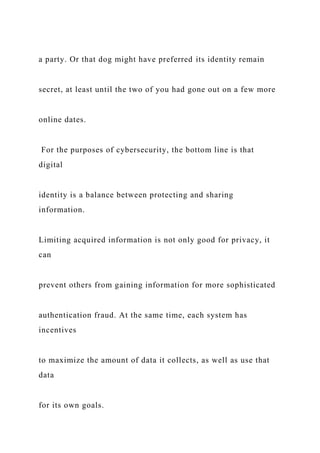 a party. Or that dog might have preferred its identity remain
secret, at least until the two of you had gone out on a few more
online dates.
For the purposes of cybersecurity, the bottom line is that
digital
identity is a balance between protecting and sharing
information.
Limiting acquired information is not only good for privacy, it
can
prevent others from gaining information for more sophisticated
authentication fraud. At the same time, each system has
incentives
to maximize the amount of data it collects, as well as use that
data
for its own goals.
 