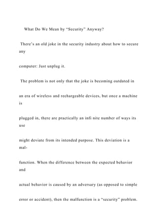 What Do We Mean by “Security” Anyway?
There’s an old joke in the security industry about how to secure
any
computer: Just unplug it.
The problem is not only that the joke is becoming outdated in
an era of wireless and rechargeable devices, but once a machine
is
plugged in, there are practically an infi nite number of ways its
use
might deviate from its intended purpose. This deviation is a
mal-
function. When the difference between the expected behavior
and
actual behavior is caused by an adversary (as opposed to simple
error or accident), then the malfunction is a “security” problem.
 