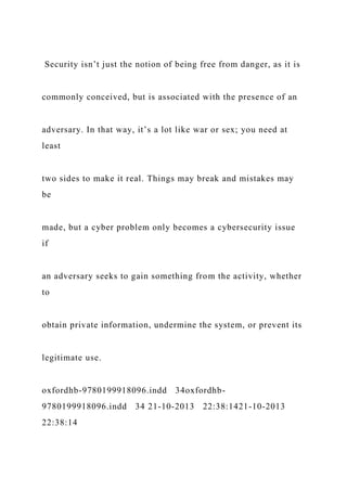 Security isn’t just the notion of being free from danger, as it is
commonly conceived, but is associated with the presence of an
adversary. In that way, it’s a lot like war or sex; you need at
least
two sides to make it real. Things may break and mistakes may
be
made, but a cyber problem only becomes a cybersecurity issue
if
an adversary seeks to gain something from the activity, whether
to
obtain private information, undermine the system, or prevent its
legitimate use.
oxfordhb-9780199918096.indd 34oxfordhb-
9780199918096.indd 34 21-10-2013 22:38:1421-10-2013
22:38:14
 