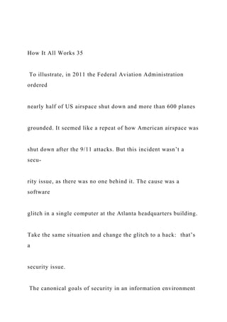 How It All Works 35
To illustrate, in 2011 the Federal Aviation Administration
ordered
nearly half of US airspace shut down and more than 600 planes
grounded. It seemed like a repeat of how American airspace was
shut down after the 9/11 attacks. But this incident wasn’t a
secu-
rity issue, as there was no one behind it. The cause was a
software
glitch in a single computer at the Atlanta headquarters building.
Take the same situation and change the glitch to a hack: that’s
a
security issue.
The canonical goals of security in an information environment
 