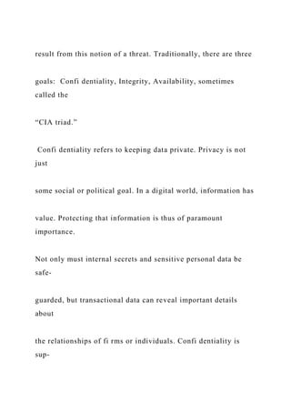 result from this notion of a threat. Traditionally, there are three
goals: Confi dentiality, Integrity, Availability, sometimes
called the
“CIA triad.”
Confi dentiality refers to keeping data private. Privacy is not
just
some social or political goal. In a digital world, information has
value. Protecting that information is thus of paramount
importance.
Not only must internal secrets and sensitive personal data be
safe-
guarded, but transactional data can reveal important details
about
the relationships of fi rms or individuals. Confi dentiality is
sup-
 