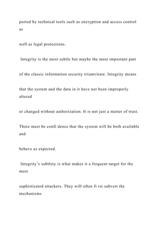 ported by technical tools such as encryption and access control
as
well as legal protections.
Integrity is the most subtle but maybe the most important part
of the classic information security triumvirate. Integrity means
that the system and the data in it have not been improperly
altered
or changed without authorization. It is not just a matter of trust.
There must be confi dence that the system will be both available
and
behave as expected.
Integrity’s subtlety is what makes it a frequent target for the
most
sophisticated attackers. They will often fi rst subvert the
mechanisms
 