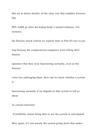 that try to detect attacks, in the same way that complex diseases
like
HIV-AIDS go after the human body’s natural defenses. For
instance,
the Stuxnet attack (which we explore later in Part II) was so jar-
ring because the compromised computers were telling their
Iranian
operators that they were functioning normally, even as the
Stuxnet
virus was sabotaging them. How can we know whether a system
is
functioning normally if we depend on that system to tell us
about
its current function?
Availability means being able to use the system as anticipated.
Here again, it’s not merely the system going down that makes
 