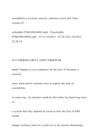 availability a security concern; software errors and “blue
screens of
oxfordhb-9780199918096.indd 35oxfordhb-
9780199918096.indd 35 21-10-2013 22:38:1421-10-2013
22:38:14
36 CYBERSECURITY AND CYBERWAR
death” happen to our computers all the time. It becomes a
security
issue when and if someone tries to exploit the lack of
availability
in some way. An attacker could do this either by depriving users
of
a system that they depend on (such as how the loss of GPS
would
hamper military units in a confl ict) or by merely threatening
 