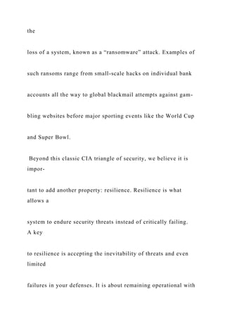 the
loss of a system, known as a “ransomware” attack. Examples of
such ransoms range from small-scale hacks on individual bank
accounts all the way to global blackmail attempts against gam-
bling websites before major sporting events like the World Cup
and Super Bowl.
Beyond this classic CIA triangle of security, we believe it is
impor-
tant to add another property: resilience. Resilience is what
allows a
system to endure security threats instead of critically failing.
A key
to resilience is accepting the inevitability of threats and even
limited
failures in your defenses. It is about remaining operational with
 
