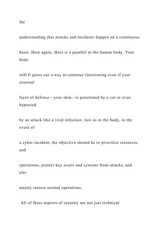 the
understanding that attacks and incidents happen on a continuous
basis. Here again, there is a parallel to the human body. Your
body
still fi gures out a way to continue functioning even if your
external
layer of defense—your skin—is penetrated by a cut or even
bypassed
by an attack like a viral infection. Just as in the body, in the
event of
a cyber incident, the objective should be to prioritize resources
and
operations, protect key assets and systems from attacks, and
ulti-
mately restore normal operations.
All of these aspects of security are not just technical
 