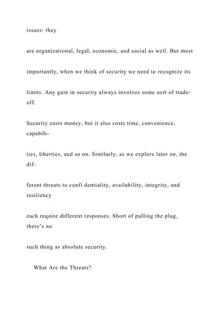 issues: they
are organizational, legal, economic, and social as well. But most
importantly, when we think of security we need to recognize its
limits. Any gain in security always involves some sort of trade-
off.
Security costs money, but it also costs time, convenience,
capabili-
ties, liberties, and so on. Similarly, as we explore later on, the
dif-
ferent threats to confi dentiality, availability, integrity, and
resiliency
each require different responses. Short of pulling the plug,
there’s no
such thing as absolute security.
What Are the Threats?
 