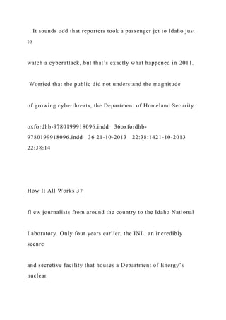 It sounds odd that reporters took a passenger jet to Idaho just
to
watch a cyberattack, but that’s exactly what happened in 2011.
Worried that the public did not understand the magnitude
of growing cyberthreats, the Department of Homeland Security
oxfordhb-9780199918096.indd 36oxfordhb-
9780199918096.indd 36 21-10-2013 22:38:1421-10-2013
22:38:14
How It All Works 37
fl ew journalists from around the country to the Idaho National
Laboratory. Only four years earlier, the INL, an incredibly
secure
and secretive facility that houses a Department of Energy’s
nuclear
 