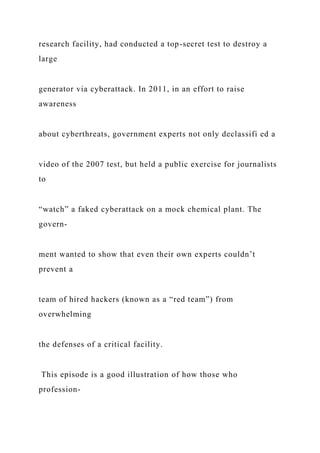 research facility, had conducted a top-secret test to destroy a
large
generator via cyberattack. In 2011, in an effort to raise
awareness
about cyberthreats, government experts not only declassifi ed a
video of the 2007 test, but held a public exercise for journalists
to
“watch” a faked cyberattack on a mock chemical plant. The
govern-
ment wanted to show that even their own experts couldn’t
prevent a
team of hired hackers (known as a “red team”) from
overwhelming
the defenses of a critical facility.
This episode is a good illustration of how those who
profession-
 