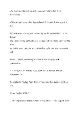 ally think and talk about cybersecurity worry that their
discussions
of threats are ignored or downplayed. Frustrated, the result is
that
they resort to turning the volume up to the proverbial 11 à la
Spinal
Tap , conducting outlandish exercises and only talking about the
mat-
ter in the most extreme ways that then echo out into the media
and
public. Indeed, following a series of warnings by US
government
offi cials, by 2013 there were over half a million online
references in
the media to “cyber Pearl Harbor” and another quarter million
to a
feared “cyber 9/11.”
The complacency these experts worry about stems in part from
 