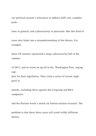 our political system’s reluctance to address diffi cult, complex
prob-
lems in general, and cybersecurity in particular. But this kind of
tenor also feeds into a misunderstanding of the threats. For
example,
three US senators sponsored a large cybersecurity bill in the
summer
of 2011, and so wrote an op-ed in the Washington Post urging
sup-
port for their legislation. They cited a series of recent, high-
profi le
attacks, including those against the Citigroup and RSA
companies
and the Stuxnet worm’s attack on Iranian nuclear research. The
problem is that these three cases refl ected wildly different
threats.
 