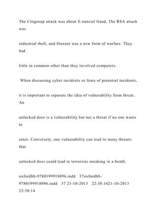 The Citigroup attack was about fi nancial fraud. The RSA attack
was
industrial theft, and Stuxnet was a new form of warfare. They
had
little in common other than they involved computers.
When discussing cyber incidents or fears of potential incidents,
it is important to separate the idea of vulnerability from threat.
An
unlocked door is a vulnerability but not a threat if no one wants
to
enter. Conversely, one vulnerability can lead to many threats:
that
unlocked door could lead to terrorists sneaking in a bomb,
oxfordhb-9780199918096.indd 37oxfordhb-
9780199918096.indd 37 21-10-2013 22:38:1421-10-2013
22:38:14
 