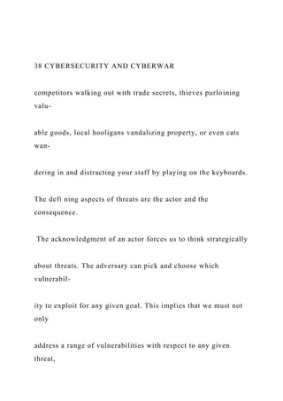 38 CYBERSECURITY AND CYBERWAR
competitors walking out with trade secrets, thieves purloining
valu-
able goods, local hooligans vandalizing property, or even cats
wan-
dering in and distracting your staff by playing on the keyboards.
The defi ning aspects of threats are the actor and the
consequence.
The acknowledgment of an actor forces us to think strategically
about threats. The adversary can pick and choose which
vulnerabil-
ity to exploit for any given goal. This implies that we must not
only
address a range of vulnerabilities with respect to any given
threat,
 