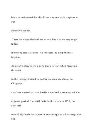 but also understand that the threat may evolve in response to
our
defensive actions.
There are many kinds of bad actors, but it is too easy to get
lulled
into using media clichés like “hackers” to lump them all
together.
An actor’s objective is a good place to start when parceling
them out.
In the variety of attacks cited by the senators above, the
Citigroup
attackers wanted account details about bank customers with an
ultimate goal of fi nancial theft. In the attack on RSA, the
attackers
wanted key business secrets in order to spy on other companies.
For
 