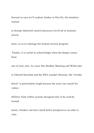 Stuxnet (a case we’ll explore further in Part II), the attackers
wanted
to disrupt industrial control processes involved in uranium
enrich-
ment, so as to sabotage the Iranian nuclear program.
Finally, it is useful to acknowledge when the danger comes
from
one of your own. As cases like Bradley Manning and WikiLeaks
or Edward Snowden and the NSA scandal illustrate, the “insider
threat” is particularly tough because the actor can search for
vulner-
abilities from within systems designed only to be used by
trusted
actors. Insiders can have much better perspectives on what is
valu-
 