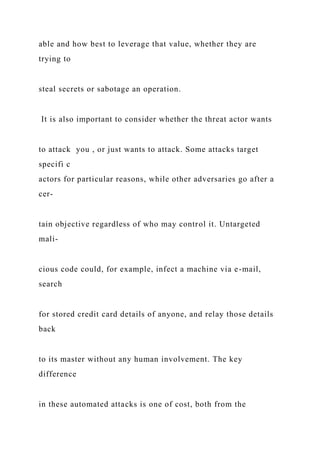able and how best to leverage that value, whether they are
trying to
steal secrets or sabotage an operation.
It is also important to consider whether the threat actor wants
to attack you , or just wants to attack. Some attacks target
specifi c
actors for particular reasons, while other adversaries go after a
cer-
tain objective regardless of who may control it. Untargeted
mali-
cious code could, for example, infect a machine via e-mail,
search
for stored credit card details of anyone, and relay those details
back
to its master without any human involvement. The key
difference
in these automated attacks is one of cost, both from the
 