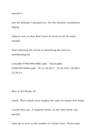 attacker’s
and the defender’s perspective. For the attacker, automation
hugely
reduces cost, as they don’t have to invest in all the tasks
needed,
from selecting the victim to identifying the asset to
coordinating the
oxfordhb-9780199918096.indd 38oxfordhb-
9780199918096.indd 38 21-10-2013 22:38:1421-10-2013
22:38:14
How It All Works 39
attack. Their attack costs roughly the same no matter how many
victims they get. A targeted attack, on the other hand, can
quickly
scale up in costs as the number of victims rises. These same
 