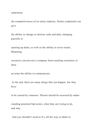 undermine
the competitiveness of an entire industry. Stolen credentials can
give
the ability to change or destroy code and data, changing
payrolls or
opening up dams, as well as the ability to cover tracks.
Hijacking
resources can prevent a company from reaching customers or
deny
an army the ability to communicate.
In the end, there are many things that can happen, but they
have
to be caused by someone. Threats should be assessed by under-
standing potential bad actors, what they are trying to do,
and why.
And you shouldn’t need to fl y all the way to Idaho to
 