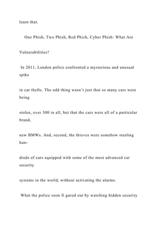 learn that.
One Phish, Two Phish, Red Phish, Cyber Phish: What Are
Vulnerabilities?
In 2011, London police confronted a mysterious and unusual
spike
in car thefts. The odd thing wasn’t just that so many cars were
being
stolen, over 300 in all, but that the cars were all of a particular
brand,
new BMWs. And, second, the thieves were somehow stealing
hun-
dreds of cars equipped with some of the most advanced car
security
systems in the world, without activating the alarms.
What the police soon fi gured out by watching hidden security
 