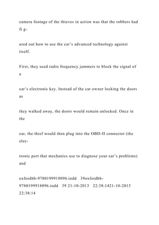 camera footage of the thieves in action was that the robbers had
fi g-
ured out how to use the car’s advanced technology against
itself.
First, they used radio frequency jammers to block the signal of
a
car’s electronic key. Instead of the car owner locking the doors
as
they walked away, the doors would remain unlocked. Once in
the
car, the thief would then plug into the OBD-II connector (the
elec-
tronic port that mechanics use to diagnose your car’s problems)
and
oxfordhb-9780199918096.indd 39oxfordhb-
9780199918096.indd 39 21-10-2013 22:38:1421-10-2013
22:38:14
 