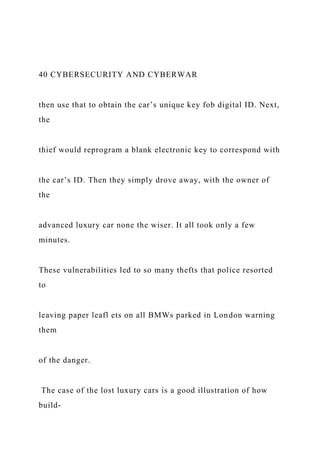 40 CYBERSECURITY AND CYBERWAR
then use that to obtain the car’s unique key fob digital ID. Next,
the
thief would reprogram a blank electronic key to correspond with
the car’s ID. Then they simply drove away, with the owner of
the
advanced luxury car none the wiser. It all took only a few
minutes.
These vulnerabilities led to so many thefts that police resorted
to
leaving paper leafl ets on all BMWs parked in London warning
them
of the danger.
The case of the lost luxury cars is a good illustration of how
build-
 