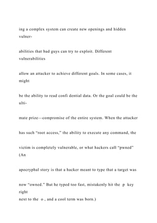 ing a complex system can create new openings and hidden
vulner-
abilities that bad guys can try to exploit. Different
vulnerabilities
allow an attacker to achieve different goals. In some cases, it
might
be the ability to read confi dential data. Or the goal could be the
ulti-
mate prize—compromise of the entire system. When the attacker
has such “root access,” the ability to execute any command, the
victim is completely vulnerable, or what hackers call “pwned”
(An
apocryphal story is that a hacker meant to type that a target was
now “owned.” But he typed too fast, mistakenly hit the p key
right
next to the o , and a cool term was born.)
 