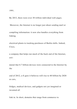 1991.
By 2013, there were over 30 trillion individual web pages.
Moreover, the Internet is no longer just about sending mail or
compiling information: it now also handles everything from
linking
electrical plants to tracking purchases of Barbie dolls. Indeed,
Cisco,
a company that helps run much of the back end of the Internet,
esti-
mated that 8.7 billion devices were connected to the Internet by
the
end of 2012, a fi gure it believes will rise to 40 billion by 2020
as cars,
fridges, medical devices, and gadgets not yet imagined or
invented all
link in. In short, domains that range from commerce to
 