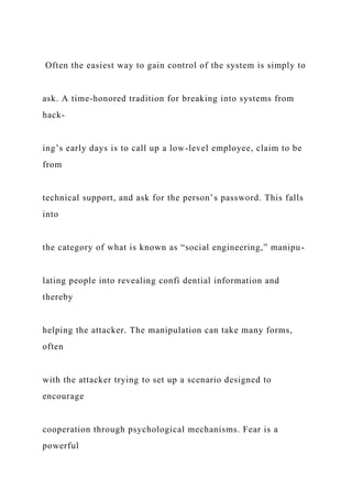Often the easiest way to gain control of the system is simply to
ask. A time-honored tradition for breaking into systems from
hack-
ing’s early days is to call up a low-level employee, claim to be
from
technical support, and ask for the person’s password. This falls
into
the category of what is known as “social engineering,” manipu-
lating people into revealing confi dential information and
thereby
helping the attacker. The manipulation can take many forms,
often
with the attacker trying to set up a scenario designed to
encourage
cooperation through psychological mechanisms. Fear is a
powerful
 