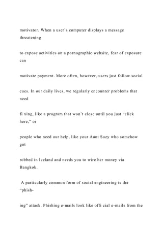 motivator. When a user’s computer displays a message
threatening
to expose activities on a pornographic website, fear of exposure
can
motivate payment. More often, however, users just follow social
cues. In our daily lives, we regularly encounter problems that
need
fi xing, like a program that won’t close until you just “click
here,” or
people who need our help, like your Aunt Suzy who somehow
got
robbed in Iceland and needs you to wire her money via
Bangkok.
A particularly common form of social engineering is the
“phish-
ing” attack. Phishing e-mails look like offi cial e-mails from the
 
