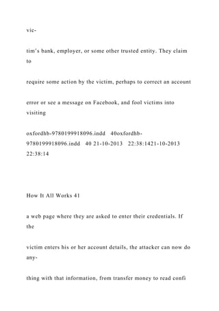 vic-
tim’s bank, employer, or some other trusted entity. They claim
to
require some action by the victim, perhaps to correct an account
error or see a message on Facebook, and fool victims into
visiting
oxfordhb-9780199918096.indd 40oxfordhb-
9780199918096.indd 40 21-10-2013 22:38:1421-10-2013
22:38:14
How It All Works 41
a web page where they are asked to enter their credentials. If
the
victim enters his or her account details, the attacker can now do
any-
thing with that information, from transfer money to read confi
 
