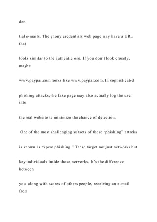 den-
tial e-mails. The phony credentials web page may have a URL
that
looks similar to the authentic one. If you don’t look closely,
maybe
www.paypai.com looks like www.paypal.com. In sophisticated
phishing attacks, the fake page may also actually log the user
into
the real website to minimize the chance of detection.
One of the most challenging subsets of these “phishing” attacks
is known as “spear phishing.” These target not just networks but
key individuals inside those networks. It’s the difference
between
you, along with scores of others people, receiving an e-mail
from
 