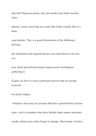 that kind Nigerian prince who just needs your bank account
infor-
mation, versus receiving an e-mail that looks exactly like it’s
from
your mother. This is a good illustration of the difference
between
the automated and targeted threats you read about in the last
sec-
tion. Such specialized attacks require prior intelligence
gathering to
fi gure out how to trick a particular person and are mostly
reserved
for prime targets.
Attackers also prey on systems that have ignored basic precau-
tions, such as products that have default login names and pass-
words, which users often forget to change. Most home wireless
 