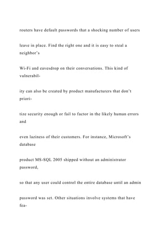 routers have default passwords that a shocking number of users
leave in place. Find the right one and it is easy to steal a
neighbor’s
Wi-Fi and eavesdrop on their conversations. This kind of
vulnerabil-
ity can also be created by product manufacturers that don’t
priori-
tize security enough or fail to factor in the likely human errors
and
even laziness of their customers. For instance, Microsoft’s
database
product MS-SQL 2005 shipped without an administrator
password,
so that any user could control the entire database until an admin
password was set. Other situations involve systems that have
fea-
 