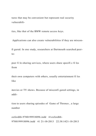 tures that may be convenient but represent real security
vulnerabili-
ties, like that of the BMW remote access keys.
Applications can also create vulnerabilities if they are miscon-
fi gured. In one study, researchers at Dartmouth searched peer-
to-
peer fi le-sharing services, where users share specifi c fi les
from
their own computers with others, usually entertainment fi les
like
movies or TV shows. Because of misconfi gured settings, in
addi-
tion to users sharing episodes of Game of Thrones , a large
number
oxfordhb-9780199918096.indd 41oxfordhb-
9780199918096.indd 41 21-10-2013 22:38:1421-10-2013
 