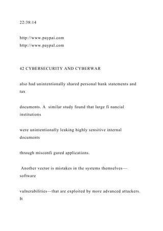 22:38:14
http://www.paypai.com
http://www.paypal.com
42 CYBERSECURITY AND CYBERWAR
also had unintentionally shared personal bank statements and
tax
documents. A similar study found that large fi nancial
institutions
were unintentionally leaking highly sensitive internal
documents
through misconfi gured applications.
Another vector is mistakes in the systems themselves—
software
vulnerabilities—that are exploited by more advanced attackers.
It
 