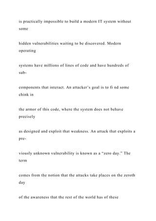 is practically impossible to build a modern IT system without
some
hidden vulnerabilities waiting to be discovered. Modern
operating
systems have millions of lines of code and have hundreds of
sub-
components that interact. An attacker’s goal is to fi nd some
chink in
the armor of this code, where the system does not behave
precisely
as designed and exploit that weakness. An attack that exploits a
pre-
viously unknown vulnerability is known as a “zero day.” The
term
comes from the notion that the attacks take places on the zeroth
day
of the awareness that the rest of the world has of these
 