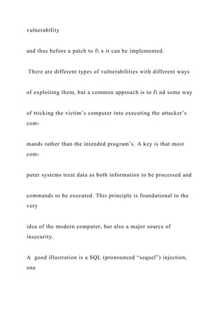 vulnerability
and thus before a patch to fi x it can be implemented.
There are different types of vulnerabilities with different ways
of exploiting them, but a common approach is to fi nd some way
of tricking the victim’s computer into executing the attacker’s
com-
mands rather than the intended program’s. A key is that most
com-
puter systems treat data as both information to be processed and
commands to be executed. This principle is foundational to the
very
idea of the modern computer, but also a major source of
insecurity.
A good illustration is a SQL (pronounced “sequel”) injection,
one
 