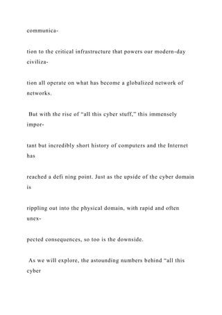 communica-
tion to the critical infrastructure that powers our modern-day
civiliza-
tion all operate on what has become a globalized network of
networks.
But with the rise of “all this cyber stuff,” this immensely
impor-
tant but incredibly short history of computers and the Internet
has
reached a defi ning point. Just as the upside of the cyber domain
is
rippling out into the physical domain, with rapid and often
unex-
pected consequences, so too is the downside.
As we will explore, the astounding numbers behind “all this
cyber
 